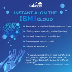Instant AI on the IBM i cloud Automated analysis of database transactions IBM i system monitoring and self-healing Networking security and surveillance Business process automation Developer assistance "It usually takes between nine months and two years to deploy AI, but our users can deploy these tools right away and without any delay." says Hal Schwartz, President of CloudFirst Flagship Solutions