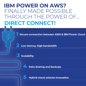 IBM Power on AWS? Finally made possible through the power of Direct Connect! 1. Secure connection between AWS and IBM Power Cloud 2. Low latency, high bandwidth 3. Scalability 4. Data sharing and backups 5. Hybrid cloud unlocks innovation